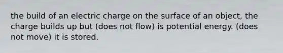 the build of an electric charge on the surface of an object, the charge builds up but (does not flow) is potential energy. (does not move) it is stored.