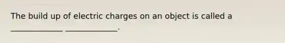 The build up of electric charges on an object is called a _____________ _____________.