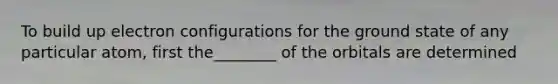 To build up electron configurations for the ground state of any particular atom, first the________ of the orbitals are determined