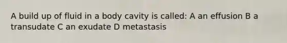 A build up of fluid in a body cavity is called: A an effusion B a transudate C an exudate D metastasis