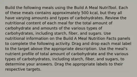 Build the following meals using the Build A Meal NutriTool. Each of these meals contains approximately 500 kcal, but they all have varying amounts and types of carbohydrates. Review the nutritional content of each meal for the total amount of carbohydrate and amounts of the various types of carbohydrates, including starch, fiber, and sugars. Use nutritional information on the Build A Meal Nutrition Facts panels to complete the following activity. Drag and drop each meal label to the target above the appropriate description. Use the meal's nutrient profile of total amount of carbohydrate and the various types of carbohydrates, including starch, fiber, and sugars, to determine your answers. Drag the appropriate labels to their respective targets.