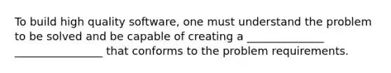 To build high quality software, one must understand the problem to be solved and be capable of creating a ______________ ________________ that conforms to the problem requirements.