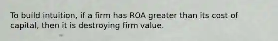 To build intuition, if a firm has ROA greater than its cost of capital, then it is destroying firm value.