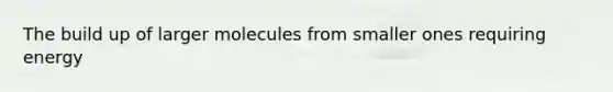 The build up of larger molecules from smaller ones requiring energy