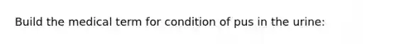 Build the medical term for condition of pus in the urine: