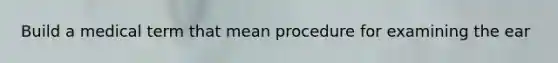 Build a medical term that mean procedure for examining the ear