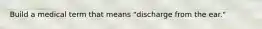 Build a medical term that means "discharge from the ear."