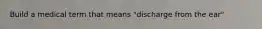 Build a medical term that means "discharge from the ear"