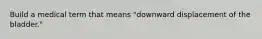 Build a medical term that means "downward displacement of the bladder."