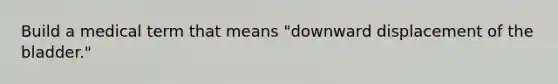 Build a medical term that means "downward displacement of the bladder."