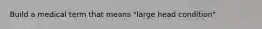 Build a medical term that means "large head condition"