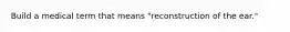 Build a medical term that means "reconstruction of the ear."