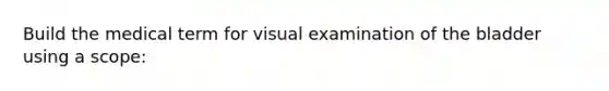 Build the medical term for visual examination of the bladder using a scope: