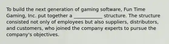 To build the next generation of gaming software, Fun Time Gaming, Inc. put together a ____________ structure. The structure consisted not only of employees but also suppliers, distributors, and customers, who joined the company experts to pursue the company's objectives.