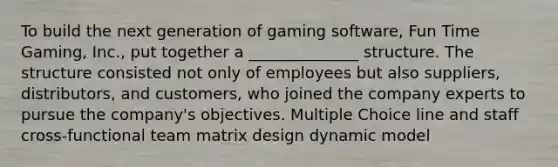 To build the next generation of gaming software, Fun Time Gaming, Inc., put together a ______________ structure. The structure consisted not only of employees but also suppliers, distributors, and customers, who joined the company experts to pursue the company's objectives. Multiple Choice line and staff cross-functional team matrix design dynamic model