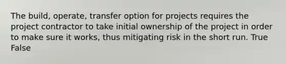 The build, operate, transfer option for projects requires the project contractor to take initial ownership of the project in order to make sure it works, thus mitigating risk in the short run. True False