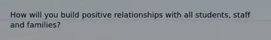 How will you build positive relationships with all students, staff and families?