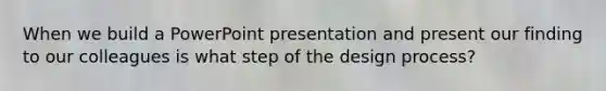 When we build a PowerPoint presentation and present our finding to our colleagues is what step of the design process?