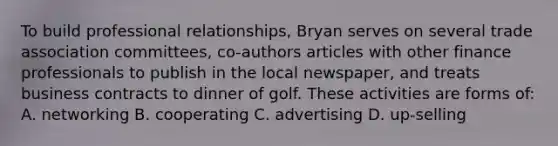 To build professional relationships, Bryan serves on several trade association committees, co-authors articles with other finance professionals to publish in the local newspaper, and treats business contracts to dinner of golf. These activities are forms of: A. networking B. cooperating C. advertising D. up-selling