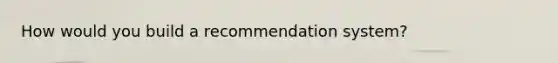 How would you build a recommendation system?