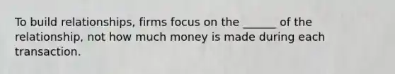 To build relationships, firms focus on the ______ of the relationship, not how much money is made during each transaction.