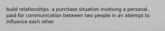 build relationships. a purchase situation involving a personal, paid-for communication between two people in an attempt to influence each other