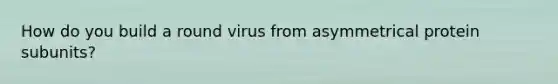 How do you build a round virus from asymmetrical protein subunits?