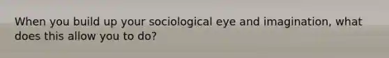 When you build up your sociological eye and imagination, what does this allow you to do?