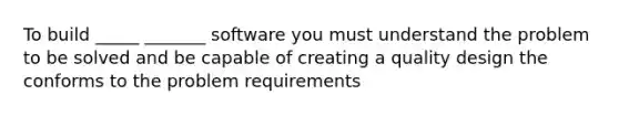 To build _____ _______ software you must understand the problem to be solved and be capable of creating a quality design the conforms to the problem requirements