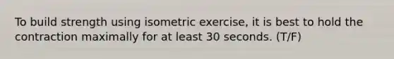 To build strength using isometric exercise, it is best to hold the contraction maximally for at least 30 seconds. (T/F)