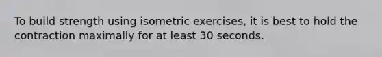 To build strength using isometric exercises, it is best to hold the contraction maximally for at least 30 seconds.