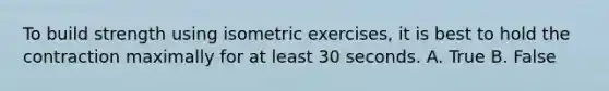 To build strength using isometric exercises, it is best to hold the contraction maximally for at least 30 seconds. A. True B. False