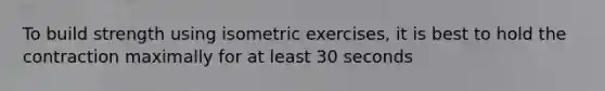 To build strength using isometric exercises, it is best to hold the contraction maximally for at least 30 seconds