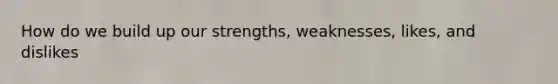 How do we build up our strengths, weaknesses, likes, and dislikes