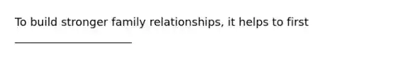 To build stronger family relationships, it helps to first _____________________