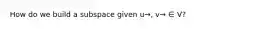 How do we build a subspace given u→, v→ ∈ V?