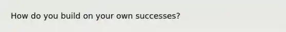 How do you build on your own successes?