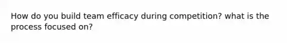 How do you build team efficacy during competition? what is the process focused on?