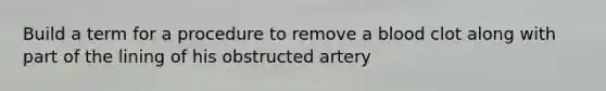 Build a term for a procedure to remove a blood clot along with part of the lining of his obstructed artery