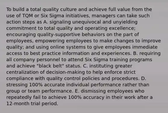 To build a total quality culture and achieve full value from the use of TQM or Six Sigma initiatives, managers can take such action steps as A. signaling unequivocal and unyielding commitment to total quality and operating excellence; encouraging quality-supportive behaviors on the part of employees, empowering employees to make changes to improve quality; and using online systems to give employees immediate access to best practice information and experiences. B. requiring all company personnel to attend Six Sigma training programs and achieve "black belt" status. C. instituting greater centralization of decision-making to help enforce strict compliance with quality control policies and procedures. D. stressing 100% accurate individual performance rather than group or team performance. E. dismissing employees who repeatedly fail to achieve 100% accuracy in their work after a 12-month trial period.