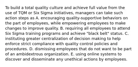 To build a total quality culture and achieve full value from the use of TQM or Six Sigma initiatives, managers can take such action steps as A. encouraging quality-supportive behaviors on the part of employees, while empowering employees to make changes to improve quality. B. requiring all employees to attend Six Sigma training programs and achieve "black belt" status. C. instituting greater centralization of decision making to help enforce strict compliance with quality control policies and procedures. D. dismissing employees that do not want to be part of an ambidextrous organization. E. using online systems to discover and disseminate any unethical actions by employees.