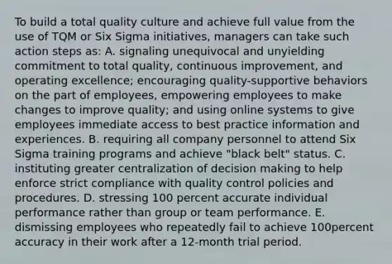 To build a total quality culture and achieve full value from the use of TQM or Six Sigma initiatives, managers can take such action steps as: A. signaling unequivocal and unyielding commitment to total quality, continuous improvement, and operating excellence; encouraging quality-supportive behaviors on the part of employees, empowering employees to make changes to improve quality; and using online systems to give employees immediate access to best practice information and experiences. B. requiring all company personnel to attend Six Sigma training programs and achieve "black belt" status. C. instituting greater centralization of decision making to help enforce strict compliance with quality control policies and procedures. D. stressing 100 percent accurate individual performance rather than group or team performance. E. dismissing employees who repeatedly fail to achieve 100percent accuracy in their work after a 12-month trial period.