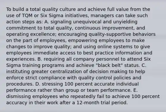 To build a total quality culture and achieve full value from the use of TQM or Six Sigma initiatives, managers can take such action steps as: A. signaling unequivocal and unyielding commitment to total quality, continuous improvement, and operating excellence; encouraging quality-supportive behaviors on the part of employees, empowering employees to make changes to improve quality; and using online systems to give employees immediate access to best practice information and experiences. B. requiring all company personnel to attend Six Sigma training programs and achieve "black belt" status. C. instituting greater centralization of decision making to help enforce strict compliance with quality control policies and procedures. D. stressing 100 percent accurate individual performance rather than group or team performance. E. dismissing employees who repeatedly fail to achieve 100 percent accuracy in their work after a 12-month trial period.