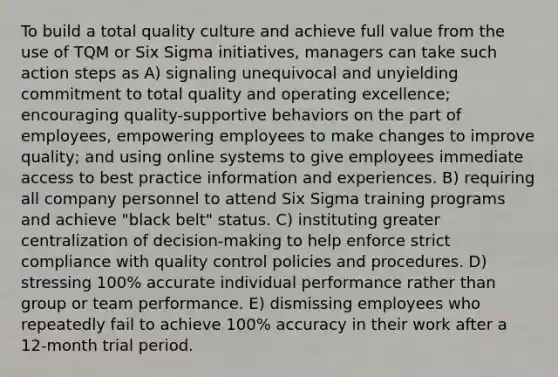 To build a total quality culture and achieve full value from the use of TQM or Six Sigma initiatives, managers can take such action steps as A) signaling unequivocal and unyielding commitment to total quality and operating excellence; encouraging quality-supportive behaviors on the part of employees, empowering employees to make changes to improve quality; and using online systems to give employees immediate access to best practice information and experiences. B) requiring all company personnel to attend Six Sigma training programs and achieve "black belt" status. C) instituting greater centralization of decision-making to help enforce strict compliance with quality control policies and procedures. D) stressing 100% accurate individual performance rather than group or team performance. E) dismissing employees who repeatedly fail to achieve 100% accuracy in their work after a 12-month trial period.