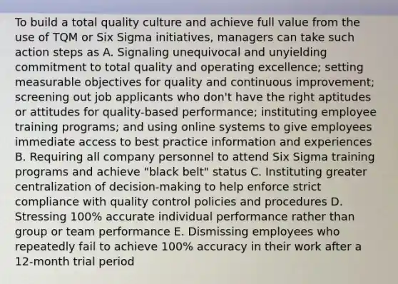 To build a total quality culture and achieve full value from the use of TQM or Six Sigma initiatives, managers can take such action steps as A. Signaling unequivocal and unyielding commitment to total quality and operating excellence; setting measurable objectives for quality and continuous improvement; screening out job applicants who don't have the right aptitudes or attitudes for quality-based performance; instituting employee training programs; and using online systems to give employees immediate access to best practice information and experiences B. Requiring all company personnel to attend Six Sigma training programs and achieve "black belt" status C. Instituting greater centralization of decision-making to help enforce strict compliance with quality control policies and procedures D. Stressing 100% accurate individual performance rather than group or team performance E. Dismissing employees who repeatedly fail to achieve 100% accuracy in their work after a 12-month trial period