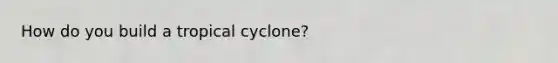 How do you build a tropical cyclone?