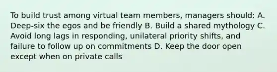 To build trust among virtual team members, managers should: A. Deep-six the egos and be friendly B. Build a shared mythology C. Avoid long lags in responding, unilateral priority shifts, and failure to follow up on commitments D. Keep the door open except when on private calls