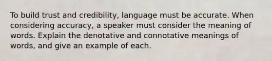 To build trust and credibility, language must be accurate. When considering accuracy, a speaker must consider the meaning of words. Explain the denotative and connotative meanings of words, and give an example of each.