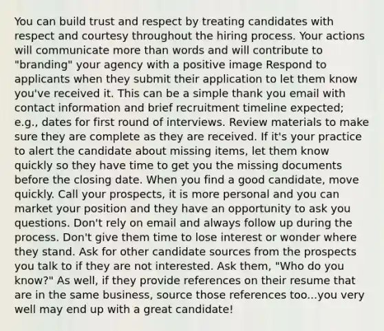 You can build trust and respect by treating candidates with respect and courtesy throughout the hiring process. Your actions will communicate more than words and will contribute to "branding" your agency with a positive image Respond to applicants when they submit their application to let them know you've received it. This can be a simple thank you email with contact information and brief recruitment timeline expected; e.g., dates for first round of interviews. Review materials to make sure they are complete as they are received. If it's your practice to alert the candidate about missing items, let them know quickly so they have time to get you the missing documents before the closing date. When you find a good candidate, move quickly. Call your prospects, it is more personal and you can market your position and they have an opportunity to ask you questions. Don't rely on email and always follow up during the process. Don't give them time to lose interest or wonder where they stand. Ask for other candidate sources from the prospects you talk to if they are not interested. Ask them, "Who do you know?" As well, if they provide references on their resume that are in the same business, source those references too...you very well may end up with a great candidate!