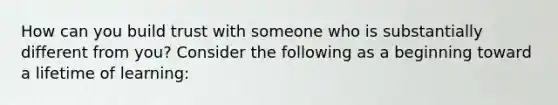 How can you build trust with someone who is substantially different from you? Consider the following as a beginning toward a lifetime of learning: